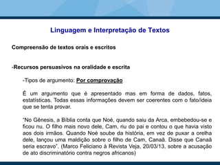 Linguagem e Interpretação de Textos
Compreensão de textos orais e escritos
-Recursos persuasivos na oralidade e escrita
-Tipos de argumento: Por comprovação
É um argumento que é apresentado mas em forma de dados, fatos,
estatísticas. Todas essas informações devem ser coerentes com o fato/ideia
que se tenta provar.
“No Gênesis, a Bíblia conta que Noé, quando saiu da Arca, embebedou-se e
ficou nu. O filho mais novo dele, Cam, riu do pai e contou o que havia visto
aos dois irmãos. Quando Noé soube da história, em vez de puxar a orelha
dele, lançou uma maldição sobre o filho de Cam, Canaã. Disse que Canaã
seria escravo”. (Marco Feliciano à Revista Veja, 20/03/13, sobre a acusação
de ato discriminatório contra negros africanos)
 