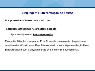 Linguagem e Interpretação de Textos
Compreensão de textos orais e escritos
-Recursos persuasivos na oralidade e escrita
-Tipos de argumento: Por comprovação
Em média, 30% das crianças no 4° ou 5° ano de escola ainda não podem ser
consideradas alfabetizadas. Esse foi o resultado apontado pela avaliação Prova
Brasil, realizada com crianças do 5º ao 9º ano do ensino fundamental.
 