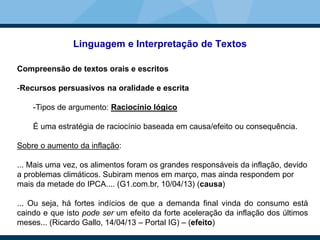Linguagem e Interpretação de Textos
Compreensão de textos orais e escritos
-Recursos persuasivos na oralidade e escrita
-Tipos de argumento: Raciocínio lógico
É uma estratégia de raciocínio baseada em causa/efeito ou consequência.
Sobre o aumento da inflação:
... Mais uma vez, os alimentos foram os grandes responsáveis da inflação, devido
a problemas climáticos. Subiram menos em março, mas ainda respondem por
mais da metade do IPCA.... (G1.com.br, 10/04/13) (causa)
... Ou seja, há fortes indícios de que a demanda final vinda do consumo está
caindo e que isto pode ser um efeito da forte aceleração da inflação dos últimos
meses... (Ricardo Gallo, 14/04/13 – Portal IG) – (efeito)
 