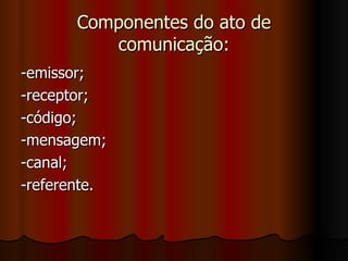 Componentes do ato de comunicação: -emissor; -receptor; -código; -mensagem; -canal; -referente. 