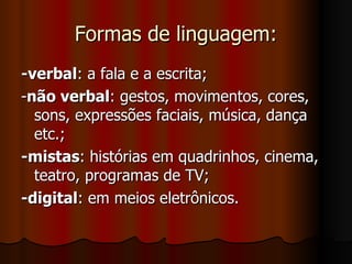 Formas de linguagem: -verbal : a fala e a escrita; - não verbal : gestos, movimentos, cores, sons, expressões faciais, música, dança etc.; -mistas : histórias em quadrinhos, cinema, teatro, programas de TV; -digital : em meios eletrônicos. 