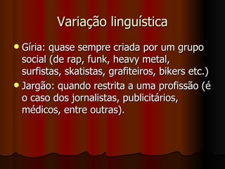 Variação linguística Gíria: quase sempre criada por um grupo social (de rap, funk, heavy metal, surfistas, skatistas, grafiteiros, bikers etc.) Jargão: quando restrita a uma profissão (é o caso dos jornalistas, publicitários, médicos, entre outras). 