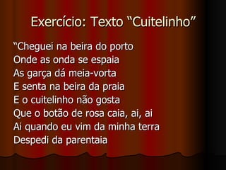 Exercício: Texto “Cuitelinho” “ Cheguei na beira do porto Onde as onda se espaia As garça dá meia-vorta E senta na beira da praia E o cuitelinho não gosta Que o botão de rosa caia, ai, ai Ai quando eu vim da minha terra Despedi da parentaia 