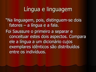 Língua e linguagem “Na linguagem, pois, distinguem-se dois fatores – a língua e a fala. Foi Saussure o primeiro a separar e conceituar estes dois aspectos. Compara ele a língua a um dicionário cujos exemplares idênticos são distribuídos entre os indivíduos.  