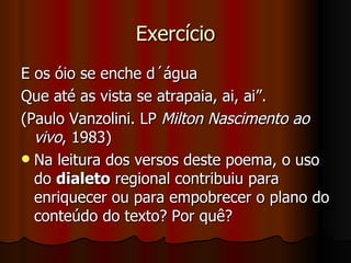 Exercício E os óio se enche d´água Que até as vista se atrapaia, ai, ai”.  (Paulo Vanzolini. LP  Milton Nascimento ao vivo , 1983)  Na leitura dos versos deste poema, o uso do  dialeto  regional contribuiu para enriquecer ou para empobrecer o plano do conteúdo do texto? Por quê?  