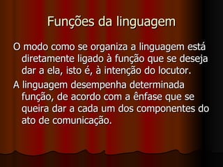 Funções da linguagem O modo como se organiza a linguagem está diretamente ligado à função que se deseja dar a ela, isto é, à intenção do locutor. A linguagem desempenha determinada função, de acordo com a ênfase que se queira dar a cada um dos componentes do ato de comunicação. 