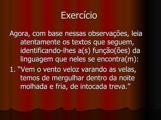 Exercício  Agora, com base nessas observações, leia atentamente os textos que seguem, identificando-lhes a(s) função(ões) da linguagem que neles se encontra(m):  1. “Vem o vento veloz varando as velas, temos de mergulhar dentro da noite molhada e fria, de intocada treva.” 
