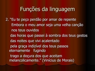 Funções da linguagem 2. “Eu te peço perdão por amar de repente Embora o meu amor seja uma velha canção  nos teus ouvidos das horas que passei à sombra dos teus gestos das noites que vivi acalentado pela graça indizível dos teus passos  eternamente  fugindo trago a doçura dos que aceitam melancolicamente.” (Vinícius de Morais) 