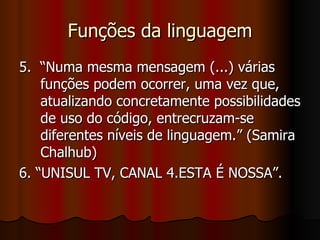 Funções da linguagem 5.  “Numa mesma mensagem (...) várias funções podem ocorrer, uma vez que, atualizando concretamente possibilidades de uso do código, entrecruzam-se diferentes níveis de linguagem.” (Samira Chalhub) 6. “UNISUL TV, CANAL 4.ESTA É NOSSA”.  