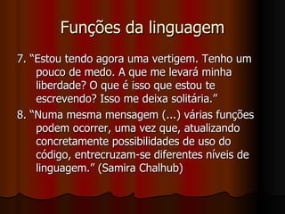 Funções da linguagem 7. “Estou tendo agora uma vertigem. Tenho um pouco de medo. A que me levará minha liberdade? O que é isso que estou te escrevendo? Isso me deixa solitária.”  8. “Numa mesma mensagem (...) várias funções podem ocorrer, uma vez que, atualizando concretamente possibilidades de uso do código, entrecruzam-se diferentes níveis de linguagem.” (Samira Chalhub) 