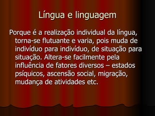 Língua e linguagem Porque é a realização individual da língua, torna-se flutuante e varia, pois muda de indivíduo para indivíduo, de situação para situação. Altera-se facilmente pela influência de fatores diversos – estados psíquicos, ascensão social, migração, mudança de atividades etc.  