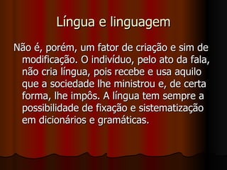 Língua e linguagem Não é, porém, um fator de criação e sim de modificação. O indivíduo, pelo ato da fala, não cria língua, pois recebe e usa aquilo que a sociedade lhe ministrou e, de certa forma, lhe impôs. A língua tem sempre a possibilidade de fixação e sistematização em dicionários e gramáticas.  
