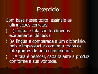 Exercício: Com base nesse texto  assinale as afirmações corretas:  (  )Língua e fala são fenômenos exatamente idênticos. (  )A língua é comparada a um dicionário, pois é impessoal e comum a todos os integrantes de uma comunidade.  (  )A fala é pessoal, cada falante a produz conforme a sua vontade.  