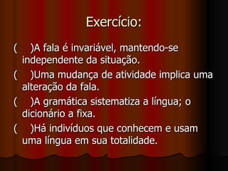 Exercício: (  )A fala é invariável, mantendo-se independente da situação. (  )Uma mudança de atividade implica uma alteração da fala. (  )A gramática sistematiza a língua; o dicionário a fixa. (  )Há indivíduos que conhecem e usam uma língua em sua totalidade. 