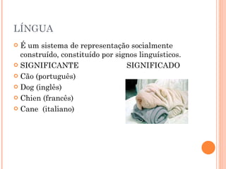 LÍNGUA  É um sistema de representação socialmente construído, constituído por signos linguísticos. SIGNIFICANTE SIGNIFICADO Cão (português) Dog (inglês) Chien (francês) Cane  (italiano) 