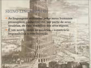 SIGNO LINGUÍSTICO As linguagens utilizadas pelos seres humanos pressupõem conhecimento, por parte de seus usuários, do valo simbólico dos seus signos; É um acordo entre os usuários – o contrário impossibilita a comunicação. 