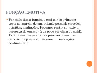 FUNÇÃO EMOTIVA Por meio dessa função, o emissor imprime no texto as marcas de sua atitude pessoal: emoções, opiniões, avaliações. Podemos sentir no texto a presença do emissor (que pode ser clara ou sutil). Está presentes nas cartas pessoais, resenhas críticas, na poesia confessional, nas canções sentimentais 