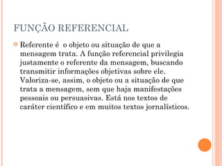 FUNÇÃO REFERENCIAL Referente é  o objeto ou situação de que a mensagem trata. A função referencial privilegia justamente o referente da mensagem, buscando transmitir informações objetivas sobre ele. Valoriza-se, assim, o objeto ou a situação de que trata a mensagem, sem que haja manifestações pessoais ou persuasivas. Está nos textos de caráter científico e em muitos textos jornalísticos. 