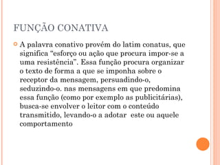 FUNÇÃO CONATIVA A palavra conativo provém do latim conatus, que significa “esforço ou ação que procura impor-se a uma resistência”. Essa função procura organizar o texto de forma a que se imponha sobre o receptor da mensagem, persuadindo-o, seduzindo-o. nas mensagens em que predomina essa função (como por exemplo as publicitárias), busca-se envolver o leitor com o conteúdo transmitido, levando-o a adotar  este ou aquele comportamento 