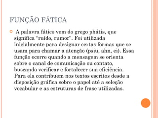FUNÇÃO FÁTICA A palavra fático vem do grego phátis, que significa “ruído, rumor”. Foi utilizada inicialmente para designar certas formas que se usam para chamar a atenção (psiu, ahn, ei). Essa função ocorre quando a mensagem se orienta sobre o canal de comunicação ou contato, buscando verificar e fortalecer sua eficiência. Para ela contribuem nos textos escritos desde a disposição gráfica sobre o papel até a seleção vocabular e as estruturas de frase utilizadas. 
