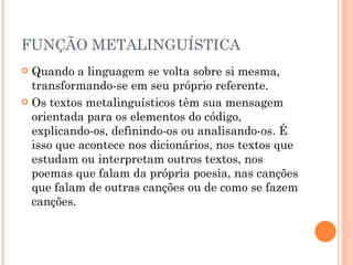 FUNÇÃO METALINGUÍSTICA Quando a linguagem se volta sobre si mesma, transformando-se em seu próprio referente.  Os textos metalinguísticos têm sua mensagem orientada para os elementos do código, explicando-os, definindo-os ou analisando-os. É isso que acontece nos dicionários, nos textos que estudam ou interpretam outros textos, nos poemas que falam da própria poesia, nas canções que falam de outras canções ou de como se fazem canções. 