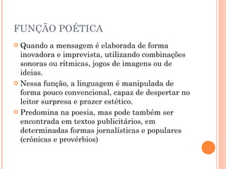 FUNÇÃO POÉTICA Quando a mensagem é elaborada de forma inovadora e imprevista, utilizando combinações sonoras ou rítmicas, jogos de imagens ou de ideias. Nessa função, a linguagem é manipulada de forma pouco convencional, capaz de despertar no leitor surpresa e prazer estético.  Predomina na poesia, mas pode também ser encontrada em textos publicitários, em determinadas formas jornalísticas e populares (crônicas e provérbios) 