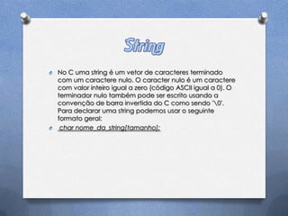 O No C uma string é um vetor de caracteres terminado
  com um caractere nulo. O caracter nulo é um caractere
  com valor inteiro igual a zero (código ASCII igual a 0). O
  terminador nulo também pode ser escrito usando a
  convenção de barra invertida do C como sendo '0'.
  Para declarar uma string podemos usar o seguinte
  formato geral:
O char nome_da_string[tamanho];
 