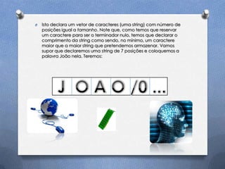 O   Isto declara um vetor de caracteres (uma string) com número de
    posições igual a tamanho. Note que, como temos que reservar
    um caractere para ser o terminador nulo, temos que declarar o
    comprimento da string como sendo, no mínimo, um caractere
    maior que a maior string que pretendemos armazenar. Vamos
    supor que declaremos uma string de 7 posições e coloquemos a
    palavra João nela. Teremos:
 