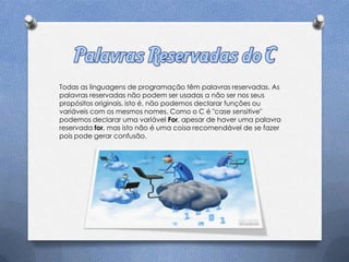 Todas as linguagens de programação têm palavras reservadas. As
palavras reservadas não podem ser usadas a não ser nos seus
propósitos originais, isto é, não podemos declarar funções ou
variáveis com os mesmos nomes. Como o C é "case sensitive"
podemos declarar uma variável For, apesar de haver uma palavra
reservada for, mas isto não é uma coisa recomendável de se fazer
pois pode gerar confusão.
 