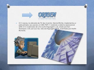 O   O C nasceu na década de 70. Seu inventor, Dennis Ritchie, implementou-o
    pela primeira vez usando um DEC PDP-11 rodando o sistema operacional
    UNIX. O C é derivado de uma outra linguagem: o B, criado por Ken
    Thompson. O B, por sua vez, veio da linguagem BCPL, inventada por Martin
    Richards.
 
