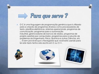 O   O C é uma linguagem de programação genérica que é utilizada
    para a criação de programas diversos como processadores de
    texto, planilhas eletrônicas, sistemas operacionais, programas de
    comunicação, programas para a automação
    industrial, gerenciadores de bancos de dados, programas de
    projeto assistido por computador, programas para a solução de
    problemas da Engenharia, Física, Química e outras Ciências, etc
    ... É bem provável que o Navegador que você está usando para
    ler este texto tenha sido escrito em C ou C++.
 