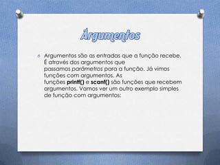 O Argumentos são as entradas que a função recebe.
  É através dos argumentos que
  passamos parâmetros para a função. Já vimos
  funções com argumentos. As
  funções printf() e scanf() são funções que recebem
  argumentos. Vamos ver um outro exemplo simples
  de função com argumentos:
 
