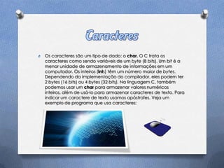 O   Os caracteres são um tipo de dado: o char. O C trata os
    caracteres como sendo variáveis de um byte (8 bits). Um bit é a
    menor unidade de armazenamento de informações em um
    computador. Os inteiros (ints) têm um número maior de bytes.
    Dependendo da implementação do compilador, eles podem ter
    2 bytes (16 bits) ou 4 bytes (32 bits). Na linguagem C, também
    podemos usar um char para armazenar valores numéricos
    inteiros, além de usá-lo para armazenar caracteres de texto. Para
    indicar um caractere de texto usamos apóstrofes. Veja um
    exemplo de programa que usa caracteres:
 