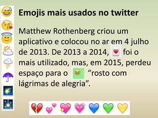 Emojis mais usados no twitter
Matthew Rothenberg criou um
aplicativo e colocou no ar em 4 julho
de 2013. De 2013 a 2014, foi o
mais utilizado, mas, em 2015, perdeu
espaço para o “rosto com
lágrimas de alegria”.
 