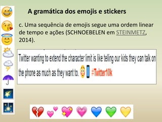 A gramática dos emojis e stickers
c. Uma sequência de emojis segue uma ordem linear
de tempo e ações (SCHNOEBELEN em STEINMETZ,
2014).
 