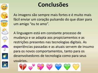 Conclusões
As imagens são sempre mais fortes e é muito mais
fácil enviar um coração pulsando do que dizer para
um amigo “eu te amo”.
A linguagem está em constante processo de
mudança e se adapta aos propiciamentos e as
restrições presentes nas tecnologias digitais. As
experiências passadas e as atuais servem de insumo
para os novos comportamentos, tanto para os
desenvolvedores de tecnologia como para seus
usuários.
 