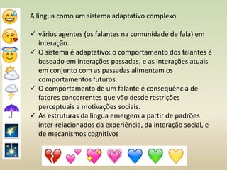 A lingua como um sistema adaptativo complexo
 vários agentes (os falantes na comunidade de fala) em
interação.
 O sistema é adaptativo: o comportamento dos falantes é
baseado em interações passadas, e as interações atuais
em conjunto com as passadas alimentam os
comportamentos futuros.
 O comportamento de um falante é consequência de
fatores concorrentes que vão desde restrições
perceptuais a motivações sociais.
 As estruturas da lingua emergem a partir de padrões
inter-relacionados da experiência, da interação social, e
de mecanismos cognitivos
 