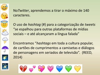 NoTwitter, aprendemos a tirar o máximo de 140
caracteres.
O uso de hashtag (#) para a categorização de tweets
“se espalhou para outras plataformas de mídias
sociais – e até alcançaram a língua falada”
Encontramos “hashtags em toda a cultura popular,
de cartões de cumprimentos a camisetas e diálogos
de personagens em seriados de televisão”. (REED,
2014)
 