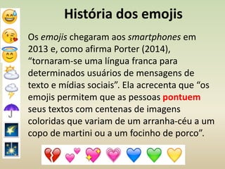 História dos emojis
Os emojis chegaram aos smartphones em
2013 e, como afirma Porter (2014),
“tornaram-se uma língua franca para
determinados usuários de mensagens de
texto e mídias sociais”. Ela acrecenta que “os
emojis permitem que as pessoas pontuem
seus textos com centenas de imagens
coloridas que variam de um arranha-céu a um
copo de martini ou a um focinho de porco”.
 