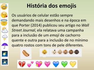 História dos emojis
Os usuários de celular estão sempre
demandando mais desenhos e na época em
que Porter (2014) publicou seu artigo no Wall
Street Journal, ela relatava uma campanha
para a inclusão de um emoji de cachorro
quente e outra para a inclusão de no mínimo
quatro rostos com tons de pele diferentes.
 