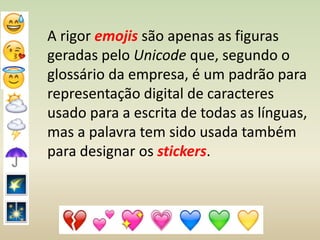 A rigor emojis são apenas as figuras
geradas pelo Unicode que, segundo o
glossário da empresa, é um padrão para
representação digital de caracteres
usado para a escrita de todas as línguas,
mas a palavra tem sido usada também
para designar os stickers.
 