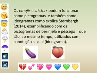 Os emojis e stickers podem funcionar
como pictogramas e também como
ideogramas como explica Sternbergh
(2014), exemplificando com os
pictogramas de berinjela e pêssego que
são, ao mesmo tempo, utilizados com
conotação sexual (ideograma).
 