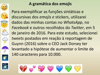 Para exemplificar as funções sintáticas e
discursivas dos emojis e stickers, utilizarei
dados das minhas contas no WhatsApp, no
Facebook e outros recolhidos do Twitter, em 5
de janeiro de 2016. Para este estudo, selecionei
tweets postados em reação à reportagem de
Guynn (2016) sobre o CEO Jack Dorsey ter
levantado a hipótese de aumentar o limite de
140 caracteres para 10.000.
A gramática dos emojis
 