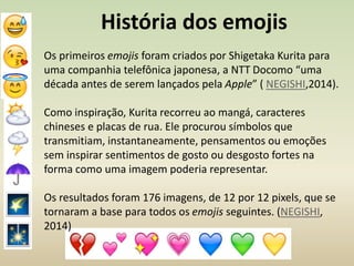 História dos emojis
Os primeiros emojis foram criados por Shigetaka Kurita para
uma companhia telefônica japonesa, a NTT Docomo “uma
década antes de serem lançados pela Apple” ( NEGISHI,2014).
Como inspiração, Kurita recorreu ao mangá, caracteres
chineses e placas de rua. Ele procurou símbolos que
transmitiam, instantaneamente, pensamentos ou emoções
sem inspirar sentimentos de gosto ou desgosto fortes na
forma como uma imagem poderia representar.
Os resultados foram 176 imagens, de 12 por 12 pixels, que se
tornaram a base para todos os emojis seguintes. (NEGISHI,
2014)
 