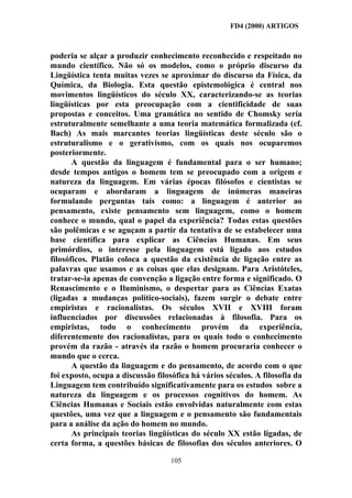 FD4 (2000) ARTIGOS



poderia se alçar a produzir conhecimento reconhecido e respeitado no
mundo científico. Não só os modelos, como o próprio discurso da
Lingüística tenta muitas vezes se aproximar do discurso da Física, da
Química, da Biologia. Esta questão epistemológica é central nos
movimentos lingüísticos do século XX, caracterizando-se as teorias
lingüísticas por esta preocupação com a cientificidade de suas
propostas e conceitos. Uma gramática no sentido de Chomsky seria
estruturalmente semelhante a uma teoria matemática formalizada (cf.
Bach) As mais marcantes teorias lingüísticas deste século são o
estruturalismo e o gerativismo, com os quais nos ocuparemos
posteriormente.
       A questão da linguagem é fundamental para o ser humano;
desde tempos antigos o homem tem se preocupado com a origem e
natureza da linguagem. Em várias épocas filósofos e cientistas se
ocuparam e abordaram a linguagem de inúmeras maneiras
formulando perguntas tais como: a linguagem é anterior ao
pensamento, existe pensamento sem linguagem, como o homem
conhece o mundo, qual o papel da experiência? Todas estas questões
são polêmicas e se aguçam a partir da tentativa de se estabelecer uma
base científica para explicar as Ciências Humanas. Em seus
primórdios, o interesse pela linguagem está ligado aos estudos
filosóficos. Platão coloca a questão da existência de ligação entre as
palavras que usamos e as coisas que elas designam. Para Aristóteles,
tratar-se-ia apenas de convenção a ligação entre forma e significado. O
Renascimento e o Iluminismo, o despertar para as Ciências Exatas
(ligadas a mudanças político-sociais), fazem surgir o debate entre
empiristas e racionalistas. Os séculos XVII e XVIII foram
influenciados por discussões relacionadas à filosofia. Para os
empiristas, todo o conhecimento provém da experiência,
diferentemente dos racionalistas, para os quais todo o conhecimento
provém da razão - através da razão o homem procuraria conhecer o
mundo que o cerca.
       A questão da linguagem e do pensamento, de acordo com o que
foi exposto, ocupa a discussão filosófica há vários séculos. A filosofia da
Linguagem tem contribuído significativamente para os estudos sobre a
natureza da linguagem e os processos cognitivos do homem. As
Ciências Humanas e Sociais estão envolvidas naturalmente com estas
questões, uma vez que a linguagem e o pensamento são fundamentais
para a análise da ação do homem no mundo.
       As principais teorias lingüísticas do século XX estão ligadas, de
certa forma, a questões básicas de filosofias dos séculos anteriores. O

                                   105
 