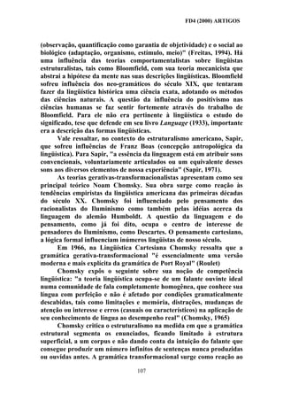 FD4 (2000) ARTIGOS



(observação, quantificação como garantia de objetividade) e o social ao
biológico (adaptação, organismo, estímulo, meio)" (Freitas, 1994). Há
uma influência das teorias comportamentalistas sobre lingüistas
estruturalistas, tais como Bloomfield, com sua teoria mecanicista que
abstrai a hipótese da mente nas suas descrições lingüísticas. Bloomfield
sofreu influência dos neo-gramáticos do século XIX, que tentaram
fazer da lingüística histórica uma ciência exata, adotando os métodos
das ciências naturais. A questão da influência do positivismo nas
ciências humanas se faz sentir fortemente através do trabalho de
Bloomfield. Para ele não era pertinente à lingüística o estudo do
significado, tese que defende em seu livro Language (1933), importante
era a descrição das formas lingüísticas.
       Vale ressaltar, no contexto do estruturalismo americano, Sapir,
que sofreu influências de Franz Boas (concepção antropológica da
lingüística). Para Sapir, "a essência da linguagem está em atribuir sons
convencionais, voluntariamente articulados ou um equivalente desses
sons aos diversos elementos de nossa experiência" (Sapir, 1971).
       As teorias gerativas-transformacionalistas apresentam como seu
principal teórico Noam Chomsky. Sua obra surge como reação às
tendências empiristas da lingüistica americana das primeiras décadas
do século XX. Chomsky foi influenciado pelo pensamento dos
racionalistas do Iluminismo como também pelas idéias acerca da
linguagem do alemão Humboldt. A questão da linguagem e do
pensamento, como já foi dito, ocupa o centro de interesse de
pensadores do Iluminismo, como Descartes. O pensamento cartesiano,
a lógica formal influenciam inúmeros lingüistas de nosso século.
       Em 1966, na Lingüística Cartesiana Chomsky ressalta que a
gramática gerativa-transformacional "é essencialmente uma versão
moderna e mais explícita da gramática de Port Royal" (Roulet)
       Chomsky expôs o seguinte sobre sua noção de competência
lingüística: "a teoria lingüística ocupa-se de um falante ouvinte ideal
numa comunidade de fala completamente homogênea, que conhece sua
língua com perfeição e não é afetado por condições gramaticalmente
descabidas, tais como limitações e memória, distrações, mudanças de
atenção ou interesse e erros (casuais ou característicos) na aplicação de
seu conhecimento de língua ao desempenho real" (Chomsky, 1965)
       Chomsky critica o estruturalismo na medida em que a gramática
estrutural segmenta os enunciados, ficando limitado à estrutura
superficial, a um corpus e não dando conta da intuição do falante que
consegue produzir um número infinitos de sentenças nunca produzidas
ou ouvidas antes. A gramática transformacional surge como reação ao

                                  107
 