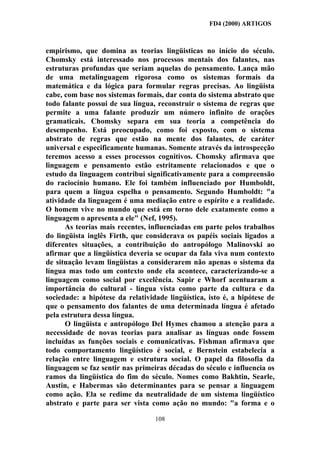 FD4 (2000) ARTIGOS



empirismo, que domina as teorias lingüisticas no início do século.
Chomsky está interessado nos processos mentais dos falantes, nas
estruturas profundas que seriam aquelas do pensamento. Lança mão
de uma metalinguagem rigorosa como os sistemas formais da
matemática e da lógica para formular regras precisas. Ao lingüista
cabe, com base nos sistemas formais, dar conta do sistema abstrato que
todo falante possui de sua língua, reconstruir o sistema de regras que
permite a uma falante produzir um número infinito de orações
gramaticais. Chomsky separa em sua teoria a competência do
desempenho. Está preocupado, como foi exposto, com o sistema
abstrato de regras que estão na mente dos falantes, de caráter
universal e especificamente humanas. Somente através da introspecção
teremos acesso a esses processos cognitivos. Chomsky afirmava que
linguagem e pensamento estão estritamente relacionados e que o
estudo da linguagem contribui significativamente para a compreensão
do raciocínio humano. Ele foi também influenciado por Humboldt,
para quem a língua espelha o pensamento. Segundo Humboldt: "a
atividade da linguagem é uma mediação entre o espírito e a realidade.
O homem vive no mundo que está em torno dele exatamente como a
linguagem o apresenta a ele" (Nef, 1995).
      As teorias mais recentes, influenciadas em parte pelos trabalhos
do lingüista inglês Firth, que considerava os papéis sociais ligados a
diferentes situações, a contribuição do antropólogo Malinovski ao
afirmar que a lingüística deveria se ocupar da fala viva num contexto
de situação levam lingüistas a considerarem não apenas o sistema da
língua mas todo um contexto onde ela acontece, caracterizando-se a
linguagem como social por excelência. Sapir e Whorf acentuaram a
importância do cultural - língua vista como parte da cultura e da
sociedade: a hipótese da relatividade lingüística, isto é, a hipótese de
que o pensamento dos falantes de uma determinada língua é afetado
pela estrutura dessa língua.
      O lingüista e antropólogo Del Hymes chamou a atenção para a
necessidade de novas teorias para analisar as línguas onde fossem
incluídas as funções sociais e comunicativas. Fishman afirmava que
todo comportamento lingüístico é social, e Bernstein estabelecia a
relação entre linguagem e estrutura social. O papel da filosofia da
linguagem se faz sentir nas primeiras décadas do século e influencia os
ramos da lingüística do fim do século. Nomes como Bakhtin, Searle,
Austin, e Habermas são determinantes para se pensar a linguagem
como ação. Ela se redime da neutralidade de um sistema lingüístico
abstrato e parte para ser vista como ação no mundo: "a forma e o

                                  108
 
