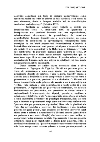 FD4 (2000) ARTIGOS



conteúdo constituem um todo no discurso compreendido como
fenômeno social em todas as esferas de sua existência e em todos os
seus elementos, desde a imagem auditiva até às estratificações
semânticas mais abstratas". (Bakhtin, 1992)
            Gostaria de salientar neste contexto a posição do
interacionismo social (cf. Bronckart, 1996) ao questionar a
interpretação das condutas humanas em suas especificidades,
relacionando-as diretamente às propriedades do substrato
neurobiológico humano (cognitivismo e neuro-ciências) ou como
resultado da acumulação de aprendizagens condicionadas pelas
restrições de um meio preexistente (behaviorismo). Coloca-se a
historicidade do humano como ponto central para o desenvolvimento
da espécie. O agir comunicativo de Habermas, as interações verbais
são constitutivas do psiquismo humano como também do social. O
homem transforma o meio nesses mundos representados que se
constituem específicos de suas atividades. É preciso salientar que o
conhecimento humano teria sua origem na atividade coletiva, sendo
um construto social(cf. Bronckart).
      Neste contexto de análise faz-se necessário citar a obra
Pensamento e Linguagem de Vigotsky. Ele afirma que uma palavra
vazia de pensamento é uma coisa morta, por outro lado um
pensamento despido de palavras é uma sombra. Vigotsky chama a
atenção para a importância de se compreender a inter-relação entre o
pensamento e a palavra, processo vivo e dinâmico. O discurso dá
forma à consciência, cada palavra não remete a um único objeto, na
verdade cada palavra é uma generalização e sendo assim já é um
pensamento. Os significado das palavras são construídos, eles não são
independentes do pensamento, eles pertencem ao campo mental e
sócio-cultural. É interessante citar Vigotsky quando se considera a
relação entre intelecto e afeto "a sua separação como objeto de estudo
é uma importante debilidade da psicologia tradicional, pois faz com
que o processo de pensamento surja como uma corrente autônoma de
'pensamentos que pensam por si próprios', dissociada da plenitude da
vida, das necessidades e interesses das inclinações e dos impulsos
pessoais de quem pensa". Seus conceitos de discurso interior (o qual
flutua entre a palavra e o pensamento) e discurso externo (pensamento
em palavras - sua materialização) são interessantes para melhor se
compreender estes processos mentais. O pensamento tem a sua própria
estrutura, passa pelos significados e depois pelas palavras, sendo a
motivação fundamental: "para compreendermos o discurso de outrem
não basta compreender as suas palavras - temos que compreender o

                                 109
 
