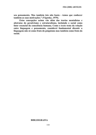 FD4 (2000) ARTIGOS



seu pensamento. Mas também isto não basta - temos que conhecer
também as suas motivações." (Vigotsky, 1979).
       Estas concepções acima vão além das teorias mentalistas e
abstratas do gerativismo e estruturalismo, incluindo o social como
fator essencial da consciência humana. Como o texto trata da relação
entre linguagem e pensamento, considerei fundamental discutir a
linguagem não só como fruto do psiquismo mas também como fruto do
social.




                BIBLIOGRAFIA

                                110
 