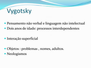 Vygotsky
 Pensamento não verbal e linguagem não intelectual
 Dois anos de idade: processos interdependentes
 Interação superficial
 Objetos : problemas , nomes, adultos.
 Neologismos

 